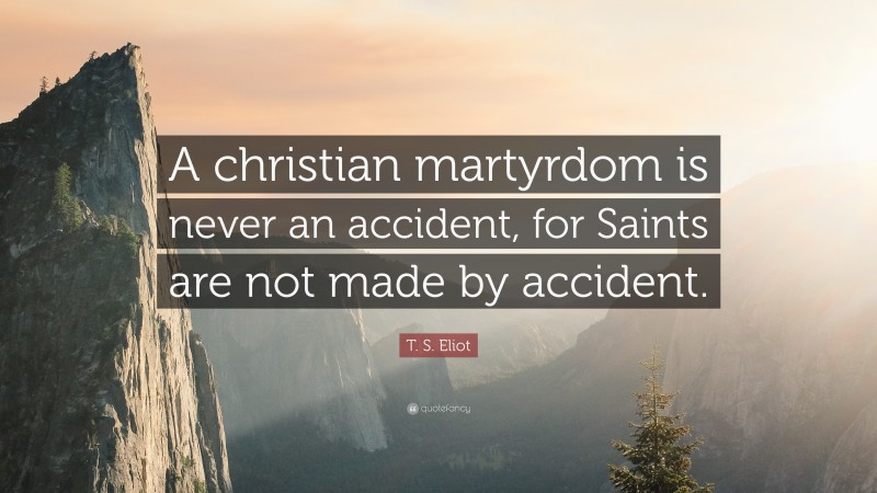 T. S. Eliot Quote: “A christian martyrdom is never an accident, for Saints are not made by accident.”