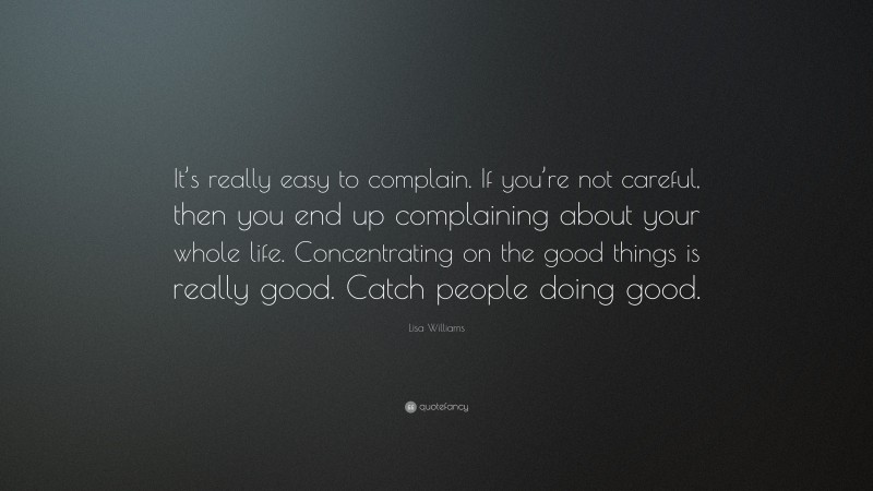 Lisa Williams Quote: “It’s really easy to complain. If you’re not careful, then you end up complaining about your whole life. Concentrating on the good things is really good. Catch people doing good.”