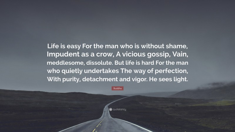 Buddha Quote: “Life is easy For the man who is without shame, Impudent as a crow, A vicious gossip, Vain, meddlesome, dissolute. But life is hard For the man who quietly undertakes The way of perfection, With purity, detachment and vigor. He sees light.”