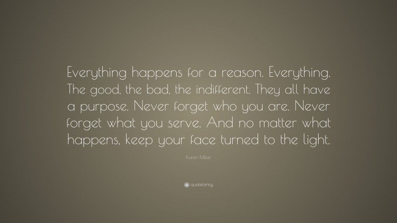 Karen Miller Quote: “Everything happens for a reason. Everything. The good, the bad, the indifferent. They all have a purpose. Never forget who you are. Never forget what you serve. And no matter what happens, keep your face turned to the light.”