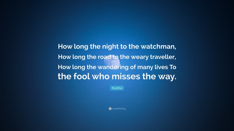 Buddha Quote: “How long the night to the watchman, How long the road to the weary traveller, How long the wandering of many lives To the fool who misses the way.”