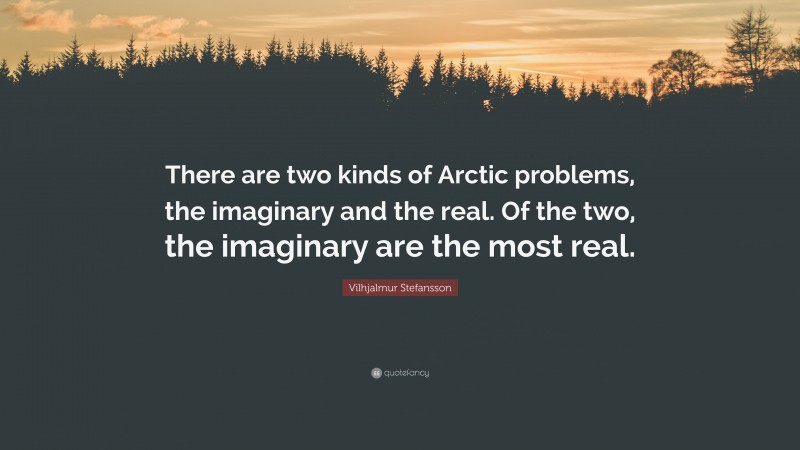 Vilhjalmur Stefansson Quote: “There are two kinds of Arctic problems, the imaginary and the real. Of the two, the imaginary are the most real.”