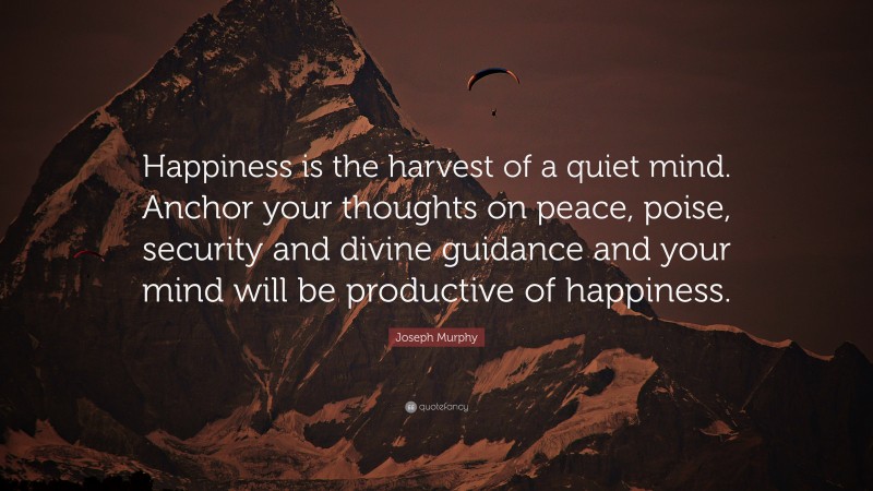 Joseph Murphy Quote: “Happiness is the harvest of a quiet mind. Anchor your thoughts on peace, poise, security and divine guidance and your mind will be productive of happiness.”