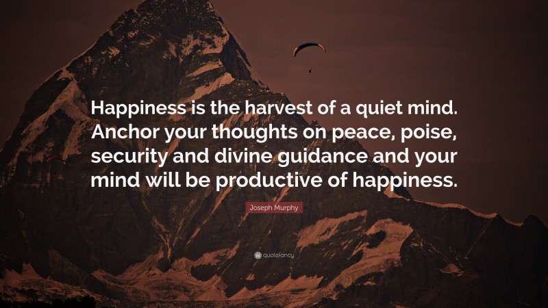 Joseph Murphy Quote: “Happiness is the harvest of a quiet mind. Anchor your thoughts on peace, poise, security and divine guidance and your mind will be productive of happiness.”