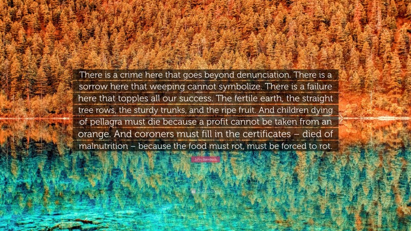 John Steinbeck Quote: “There is a crime here that goes beyond denunciation. There is a sorrow here that weeping cannot symbolize. There is a failure here that topples all our success. The fertile earth, the straight tree rows, the sturdy trunks, and the ripe fruit. And children dying of pellagra must die because a profit cannot be taken from an orange. And coroners must fill in the certificates – died of malnutrition – because the food must rot, must be forced to rot.”