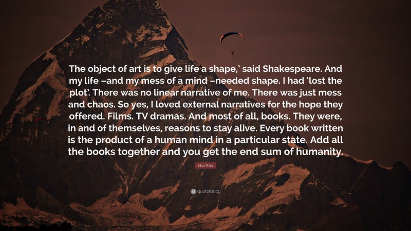 Matt Haig Quote: “The object of art is to give life a shape,’ said Shakespeare. And my life –and my mess of a mind –needed shape. I had ‘lost the plot’. There was no linear narrative of me. There was just mess and chaos. So yes, I loved external narratives for the hope they offered. Films. TV dramas. And most of all, books. They were, in and of themselves, reasons to stay alive. Every book written is the product of a human mind in a particular state. Add all the books together and you get the end sum of humanity.”