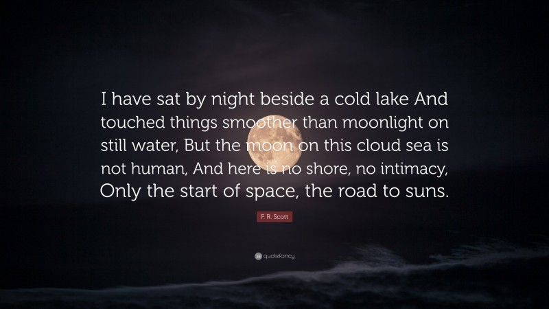 F. R. Scott Quote: “I have sat by night beside a cold lake And touched things smoother than moonlight on still water, But the moon on this cloud sea is not human, And here is no shore, no intimacy, Only the start of space, the road to suns.”