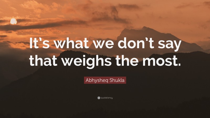 Abhysheq Shukla Quote: “It’s what we don’t say that weighs the most.”