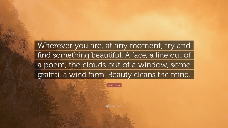 Matt Haig Quote: “Wherever you are, at any moment, try and find something beautiful. A face, a line out of a poem, the clouds out of a window, some graffiti, a wind farm. Beauty cleans the mind.”