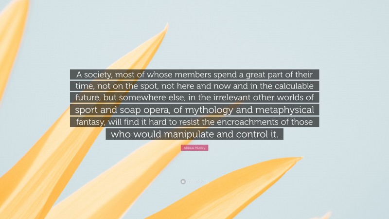 Aldous Huxley Quote: “A society, most of whose members spend a great part of their time, not on the spot, not here and now and in the calculable future, but somewhere else, in the irrelevant other worlds of sport and soap opera, of mythology and metaphysical fantasy, will find it hard to resist the encroachments of those who would manipulate and control it.”
