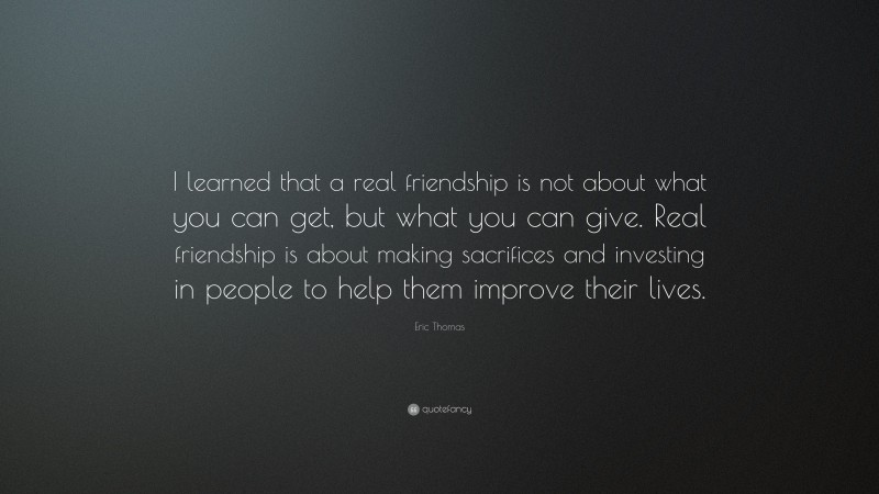 Eric Thomas Quote: “I learned that a real friendship is not about what you can get, but what you can give. Real friendship is about making sacrifices and investing in people to help them improve their lives.”