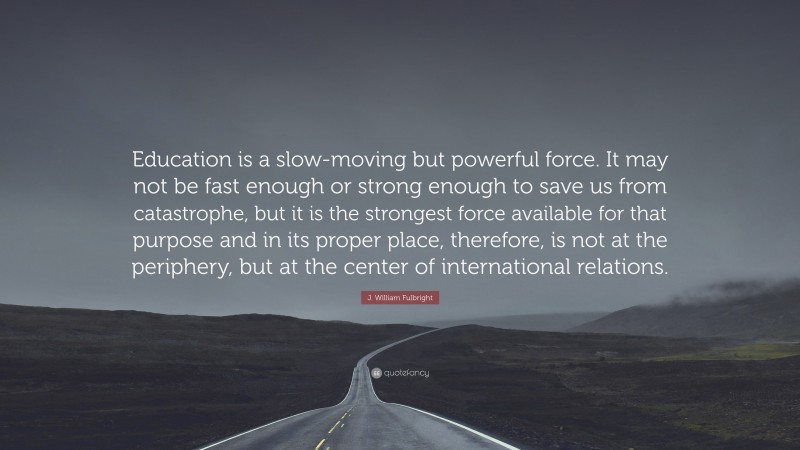 J. William Fulbright Quote: “Education is a slow-moving but powerful force. It may not be fast enough or strong enough to save us from catastrophe, but it is the strongest force available for that purpose and in its proper place, therefore, is not at the periphery, but at the center of international relations.”