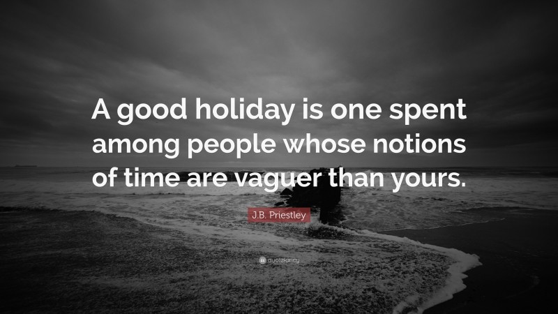 J.B. Priestley Quote: “A good holiday is one spent among people whose notions of time are vaguer than yours.”