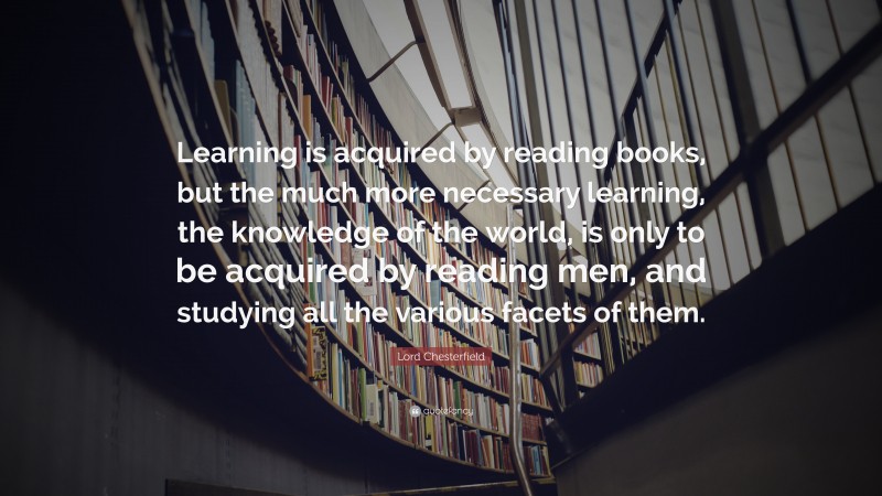 Lord Chesterfield Quote: “Learning is acquired by reading books, but the much more necessary learning, the knowledge of the world, is only to be acquired by reading men, and studying all the various facets of them.”