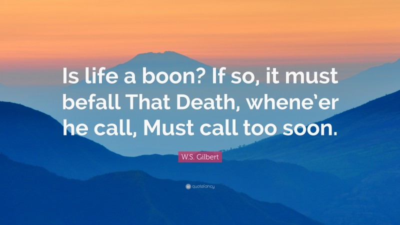 W.S. Gilbert Quote: “Is life a boon? If so, it must befall That Death, whene’er he call, Must call too soon.”