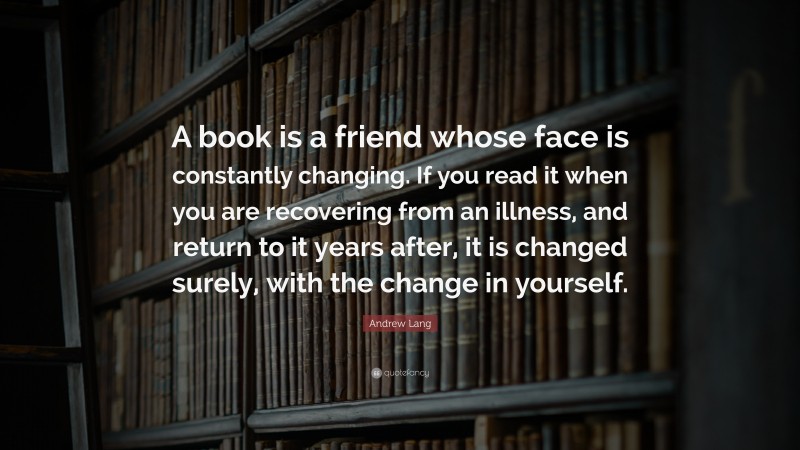 Andrew Lang Quote: “A book is a friend whose face is constantly changing. If you read it when you are recovering from an illness, and return to it years after, it is changed surely, with the change in yourself.”
