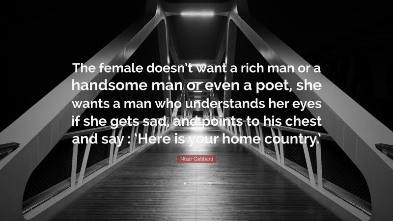 Nizar Qabbani Quote: “The female doesn’t want a rich man or a handsome man or even a poet, she wants a man who understands her eyes if she gets sad, and points to his chest and say : ‘Here is your home country.’”