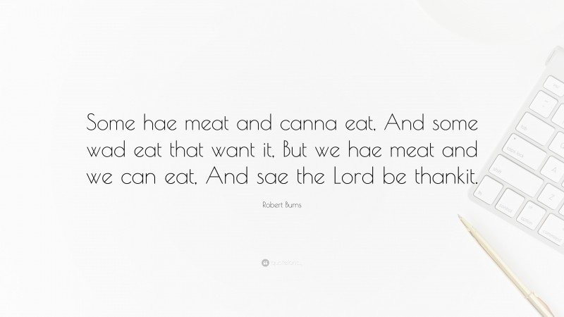 Robert Burns Quote: “Some hae meat and canna eat, And some wad eat that want it, But we hae meat and we can eat, And sae the Lord be thankit.”