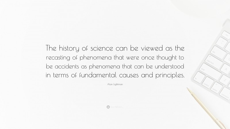 Alan Lightman Quote: “The history of science can be viewed as the recasting of phenomena that were once thought to be accidents as phenomena that can be understood in terms of fundamental causes and principles.”