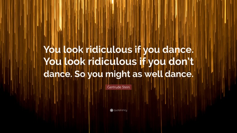 Gertrude Stein Quote: “You look ridiculous if you dance. You look ridiculous if you don’t dance. So you might as well dance.”