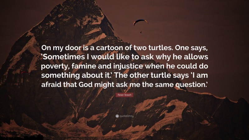 Peter Kreeft Quote: “On my door is a cartoon of two turtles. One says, ‘Sometimes I would like to ask why he allows poverty, famine and injustice when he could do something about it.’ The other turtle says ‘I am afraid that God might ask me the same question.’”