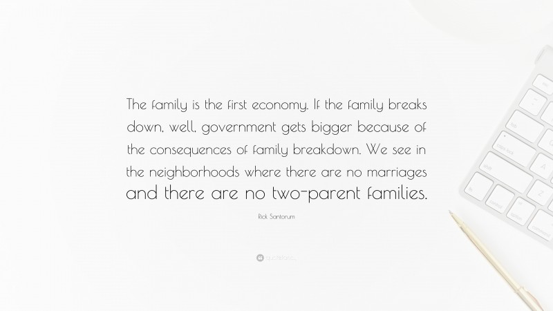 Rick Santorum Quote: “The family is the first economy. If the family breaks down, well, government gets bigger because of the consequences of family breakdown. We see in the neighborhoods where there are no marriages and there are no two-parent families.”