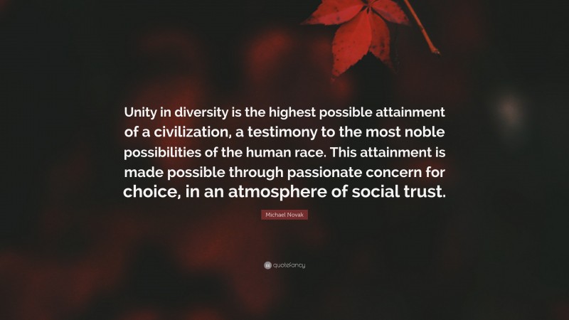 Michael Novak Quote: “Unity in diversity is the highest possible attainment of a civilization, a testimony to the most noble possibilities of the human race. This attainment is made possible through passionate concern for choice, in an atmosphere of social trust.”