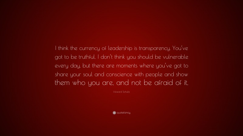 Howard Schultz Quote: “I think the currency of leadership is transparency. You’ve got to be truthful. I don’t think you should be vulnerable every day, but there are moments where you’ve got to share your soul and conscience with people and show them who you are, and not be afraid of it.”
