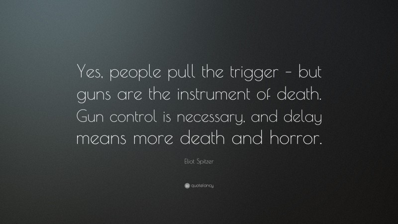 Eliot Spitzer Quote: “Yes, people pull the trigger – but guns are the instrument of death. Gun control is necessary, and delay means more death and horror.”