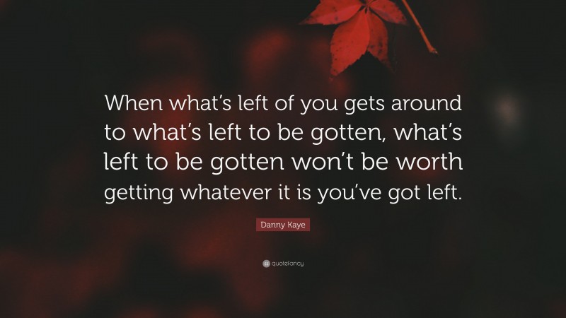 Danny Kaye Quote: “When what’s left of you gets around to what’s left to be gotten, what’s left to be gotten won’t be worth getting whatever it is you’ve got left.”