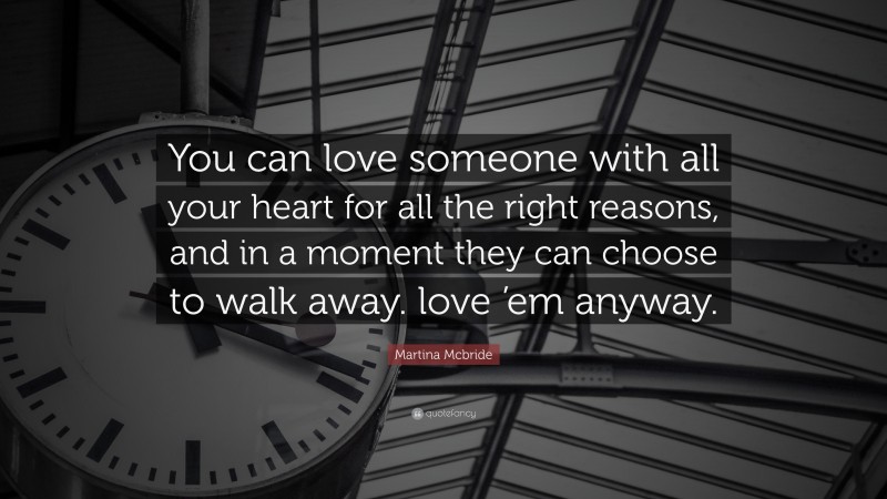 Martina Mcbride Quote: “You can love someone with all your heart for all the right reasons, and in a moment they can choose to walk away. love ’em anyway.”
