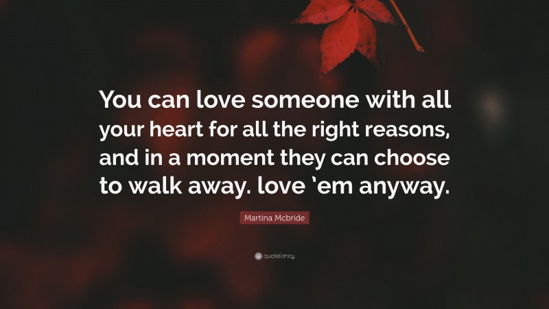 Martina Mcbride Quote: “You can love someone with all your heart for all the right reasons, and in a moment they can choose to walk away. love ’em anyway.”