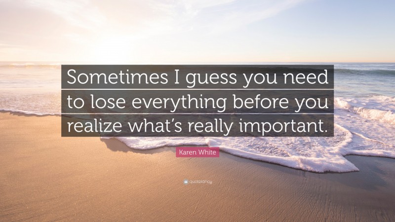 Karen White Quote: “Sometimes I guess you need to lose everything before you realize what’s really important.”