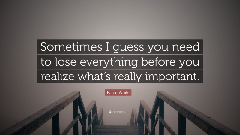 Karen White Quote: “Sometimes I guess you need to lose everything before you realize what’s really important.”