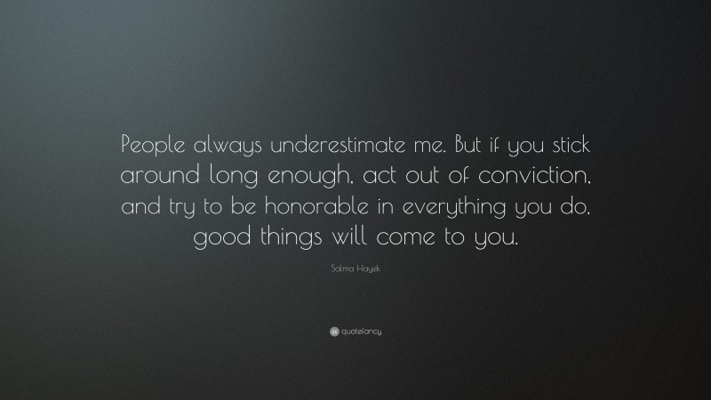 Salma Hayek Quote: “People always underestimate me. But if you stick around long enough, act out of conviction, and try to be honorable in everything you do, good things will come to you.”