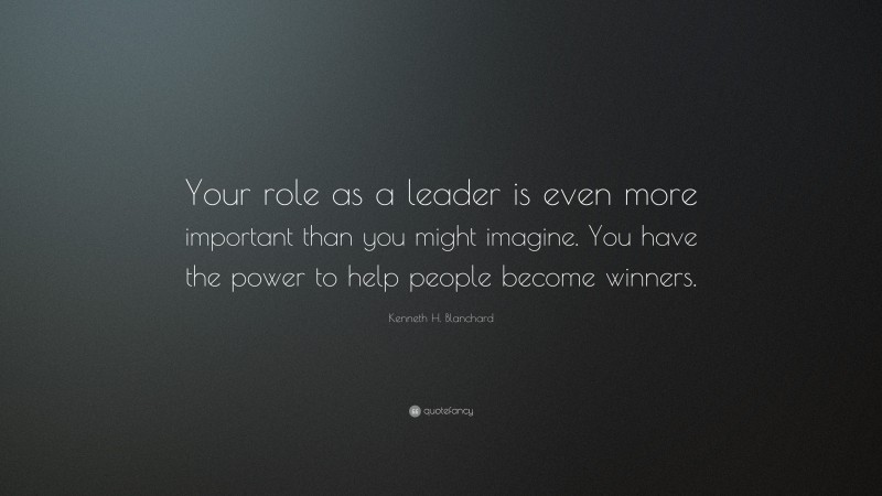Kenneth H. Blanchard Quote: “Your role as a leader is even more important than you might imagine. You have the power to help people become winners.”