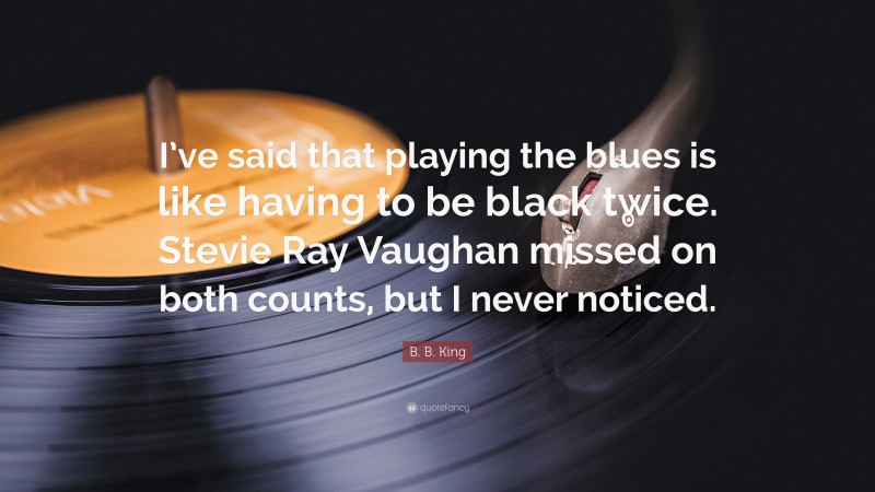 B. B. King Quote: “I’ve said that playing the blues is like having to be black twice. Stevie Ray Vaughan missed on both counts, but I never noticed.”