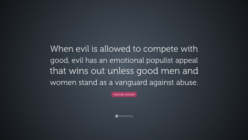 Hannah Arendt Quote: “When evil is allowed to compete with good, evil has an emotional populist appeal that wins out unless good men and women stand as a vanguard against abuse.”