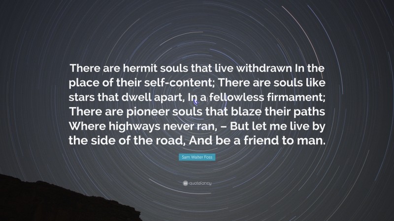 Sam Walter Foss Quote: “There are hermit souls that live withdrawn In the place of their self-content; There are souls like stars that dwell apart, In a fellowless firmament; There are pioneer souls that blaze their paths Where highways never ran, – But let me live by the side of the road, And be a friend to man.”