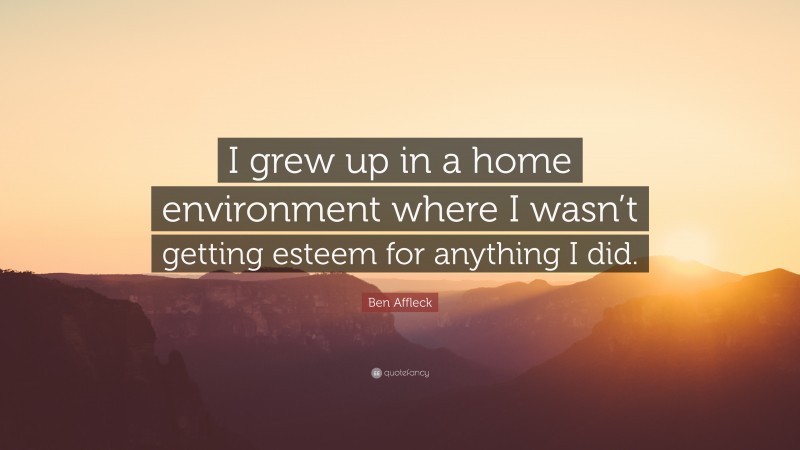 Ben Affleck Quote: “I grew up in a home environment where I wasn’t getting esteem for anything I did.”