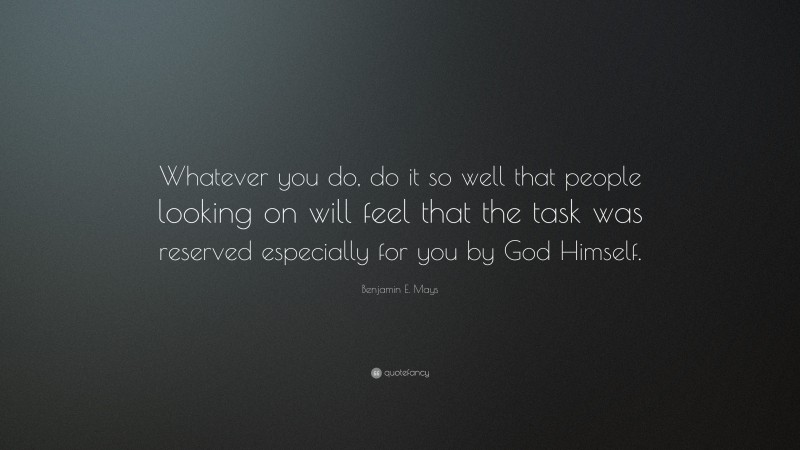 Benjamin E. Mays Quote: “Whatever you do, do it so well that people looking on will feel that the task was reserved especially for you by God Himself.”
