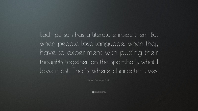 Anna Deavere Smith Quote: “Each person has a literature inside them. But when people lose language, when they have to experiment with putting their thoughts together on the spot-that’s what I love most. That’s where character lives.”