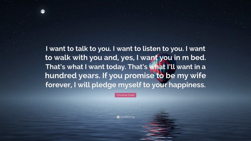 Christina Dodd Quote: “I want to talk to you. I want to listen to you. I want to walk with you and, yes, I want you in m bed. That’s what I want today. That’s what I’ll want in a hundred years. If you promise to be my wife forever, I will pledge myself to your happiness.”