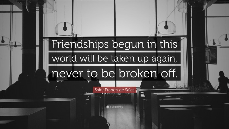 Saint Francis de Sales Quote: “Friendships begun in this world will be taken up again, never to be broken off.”
