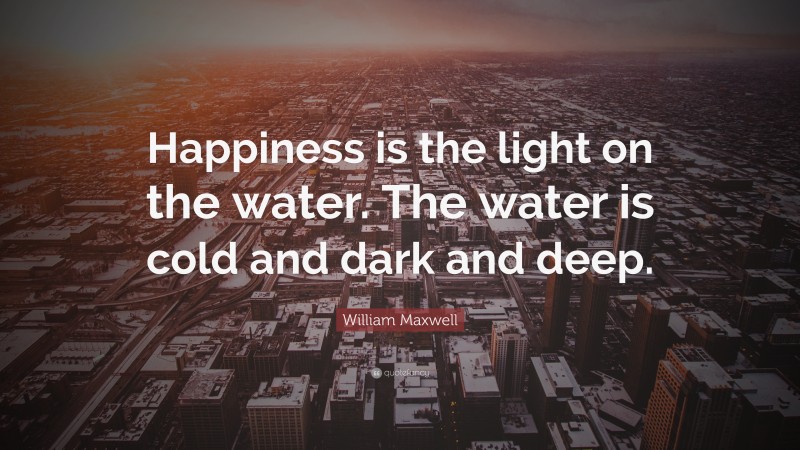 William Maxwell Quote: “Happiness is the light on the water. The water is cold and dark and deep.”