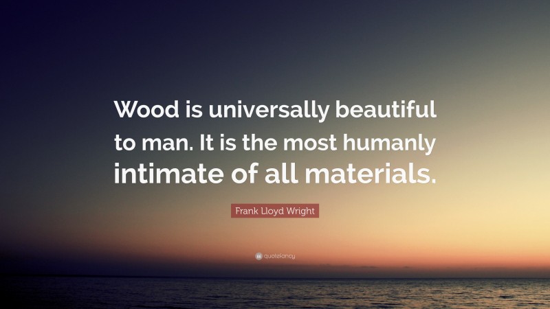 Frank Lloyd Wright Quote: “Wood is universally beautiful to man. It is the most humanly intimate of all materials.”