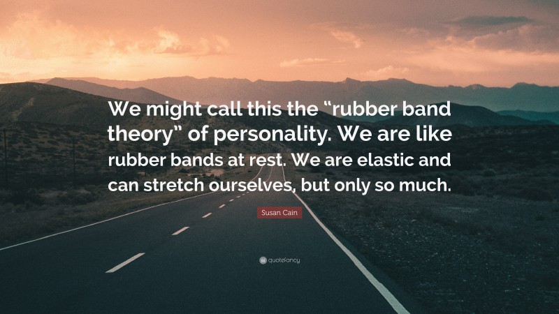 Susan Cain Quote: “We might call this the “rubber band theory” of personality. We are like rubber bands at rest. We are elastic and can stretch ourselves, but only so much.”