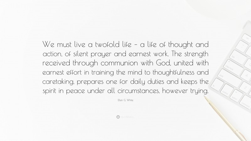 Ellen G. White Quote: “We must live a twofold life – a life of thought and action, of silent prayer and earnest work. The strength received through communion with God, united with earnest effort in training the mind to thoughtfulness and caretaking, prepares one for daily duties and keeps the spirit in peace under all circumstances, however trying.”