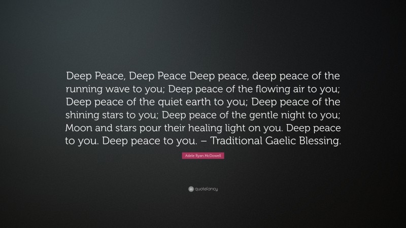 Adele Ryan McDowell Quote: “Deep Peace, Deep Peace Deep peace, deep peace of the running wave to you; Deep peace of the flowing air to you; Deep peace of the quiet earth to you; Deep peace of the shining stars to you; Deep peace of the gentle night to you; Moon and stars pour their healing light on you. Deep peace to you. Deep peace to you. – Traditional Gaelic Blessing.”