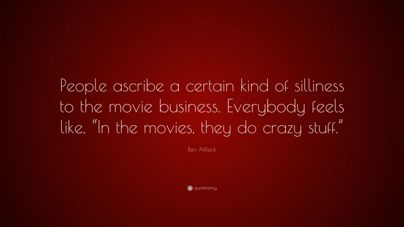 Ben Affleck Quote: “People ascribe a certain kind of silliness to the movie business. Everybody feels like, “In the movies, they do crazy stuff.””
